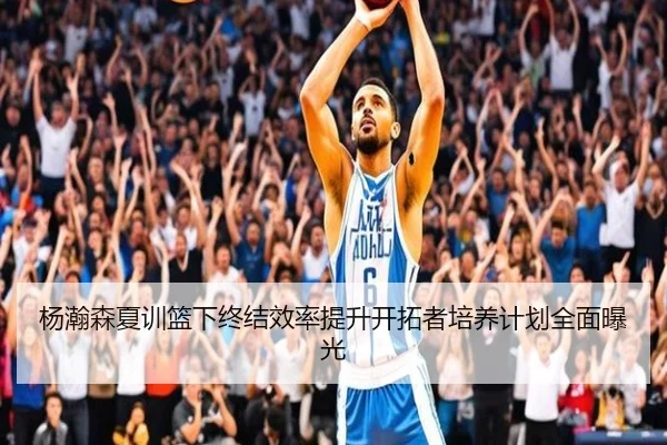 杨瀚森夏训篮下终结效率提升开拓者培养计划全面曝光